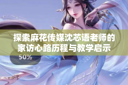 探索麻花传媒沈芯语老师的家访心路历程与教学启示