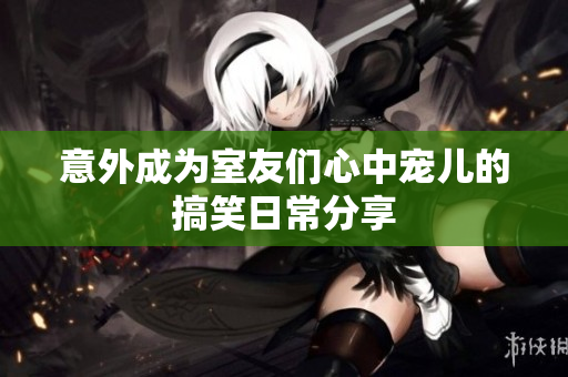意外成为室友们心中宠儿的搞笑日常分享