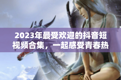 2023年最受欢迎的抖音短视频合集，一起感受青春热潮