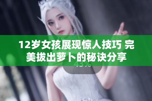 12岁女孩展现惊人技巧 完美拔出萝卜的秘诀分享