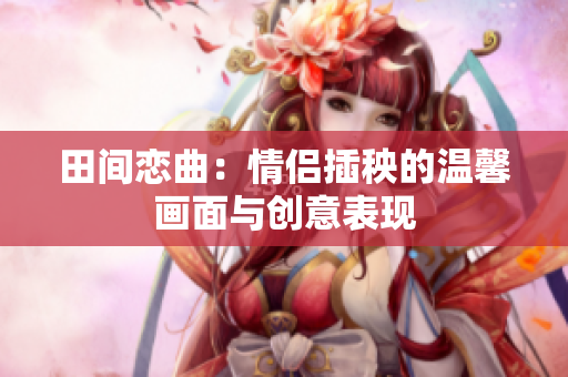 田间恋曲：情侣插秧的温馨画面与创意表现