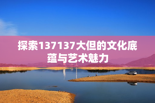 探索137137大但的文化底蕴与艺术魅力