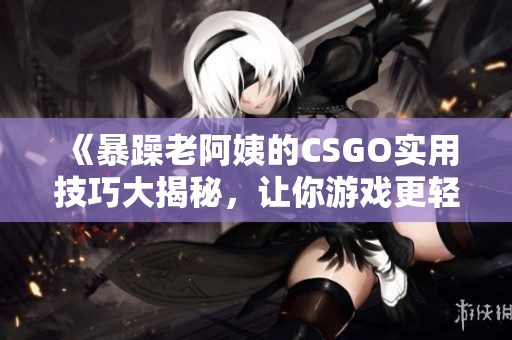 《暴躁老阿姨的CSGO实用技巧大揭秘，让你游戏更轻松》
