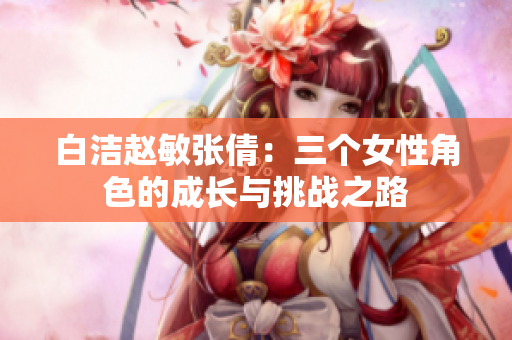 白洁赵敏张倩：三个女性角色的成长与挑战之路
