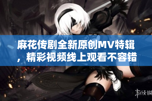 麻花传剧全新原创MV特辑，精彩视频线上观看不容错过