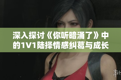 深入探讨《你听暗涌了》中的1V1陆择情感纠葛与成长历程