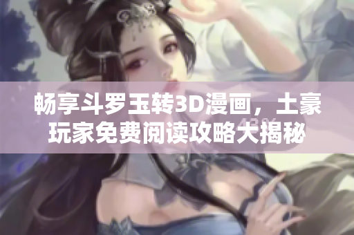 畅享斗罗玉转3D漫画，土豪玩家免费阅读攻略大揭秘