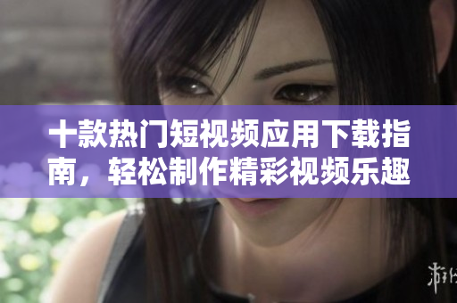 十款热门短视频应用下载指南，轻松制作精彩视频乐趣无限
