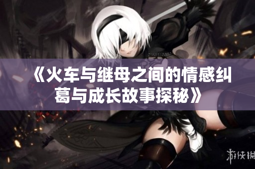 《火车与继母之间的情感纠葛与成长故事探秘》