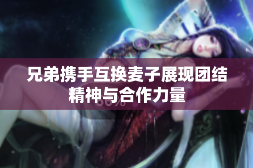 兄弟携手互换麦子展现团结精神与合作力量