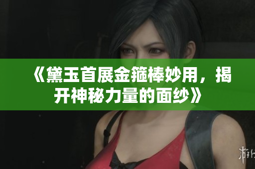 《黛玉首展金箍棒妙用，揭开神秘力量的面纱》