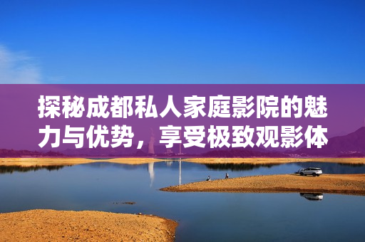 探秘成都私人家庭影院的魅力与优势，享受极致观影体验