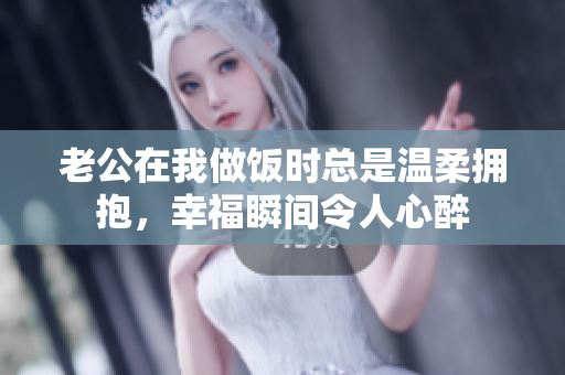 老公在我做饭时总是温柔拥抱，幸福瞬间令人心醉
