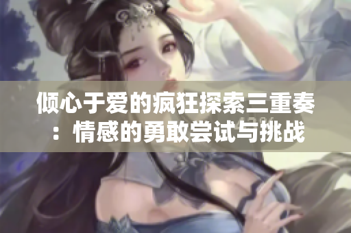 倾心于爱的疯狂探索三重奏：情感的勇敢尝试与挑战