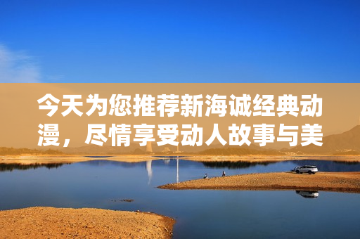 今天为您推荐新海诚经典动漫，尽情享受动人故事与美丽画面