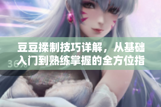 豆豆揉制技巧详解，从基础入门到熟练掌握的全方位指导