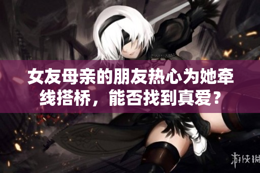 女友母亲的朋友热心为她牵线搭桥，能否找到真爱？