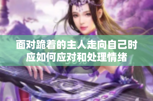 面对跪着的主人走向自己时应如何应对和处理情绪