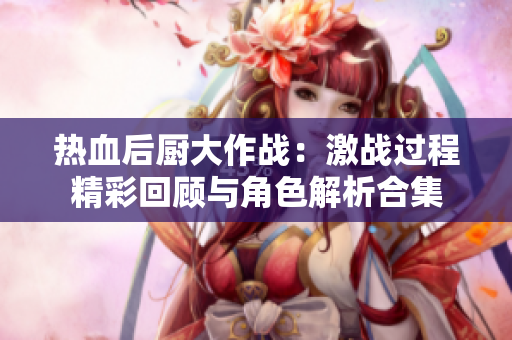 热血后厨大作战：激战过程精彩回顾与角色解析合集