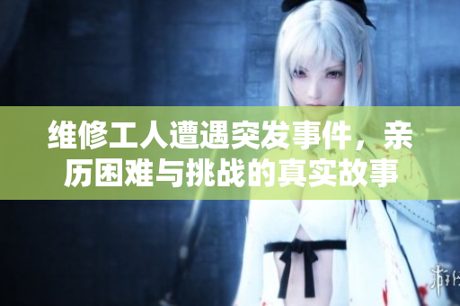 维修工人遭遇突发事件，亲历困难与挑战的真实故事