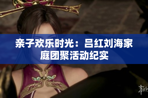 亲子欢乐时光：吕红刘海家庭团聚活动纪实