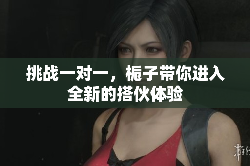 挑战一对一，栀子带你进入全新的搭伙体验