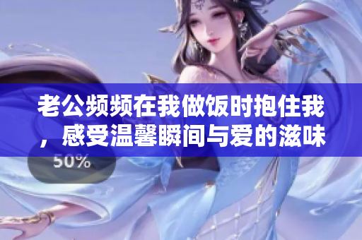 老公频频在我做饭时抱住我，感受温馨瞬间与爱的滋味