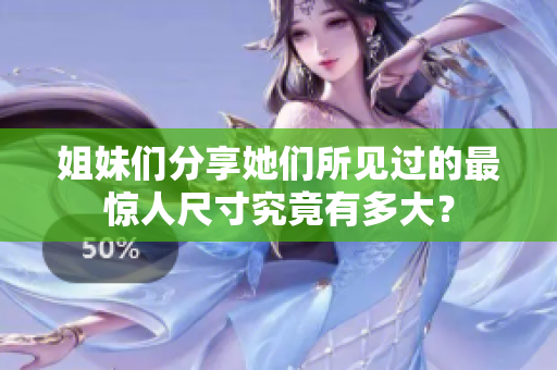姐妹们分享她们所见过的最惊人尺寸究竟有多大？
