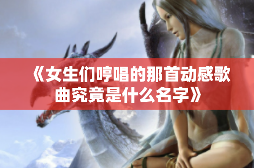 《女生们哼唱的那首动感歌曲究竟是什么名字》