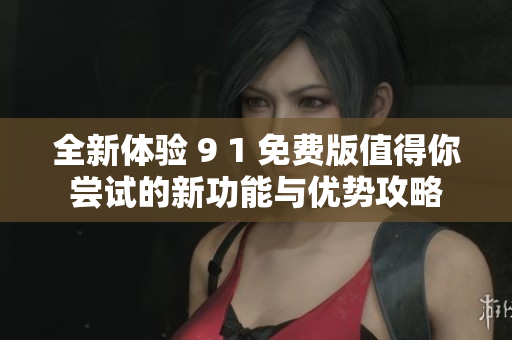 全新体验 9 1 免费版值得你尝试的新功能与优势攻略