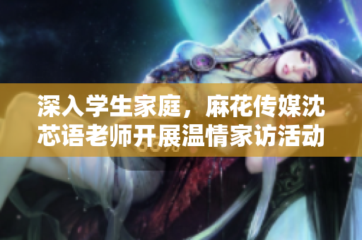 深入学生家庭，麻花传媒沈芯语老师开展温情家访活动