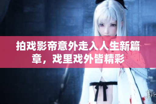 拍戏影帝意外走入人生新篇章，戏里戏外皆精彩