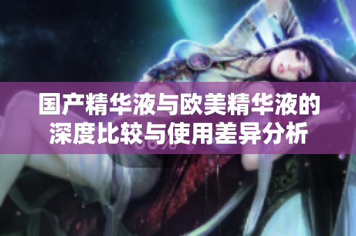 国产精华液与欧美精华液的深度比较与使用差异分析