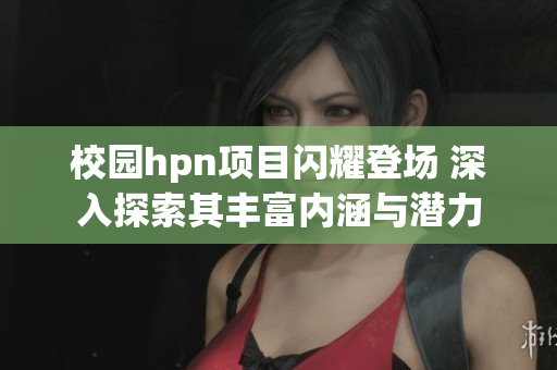 校园hpn项目闪耀登场 深入探索其丰富内涵与潜力