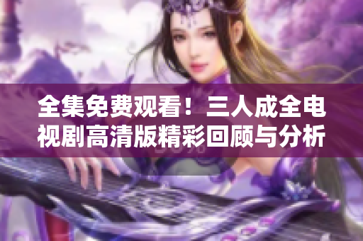 全集免费观看！三人成全电视剧高清版精彩回顾与分析