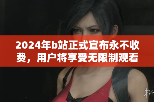 2024年b站正式宣布永不收费，用户将享受无限制观看体验