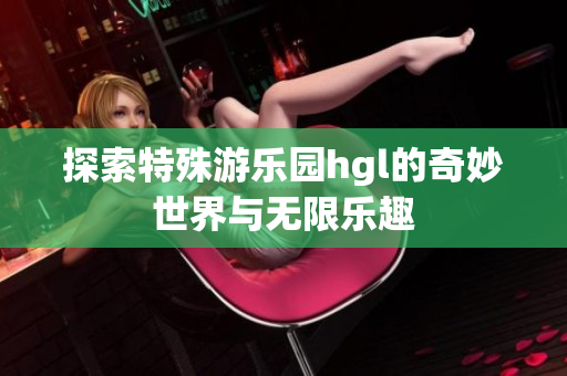 探索特殊游乐园hgl的奇妙世界与无限乐趣