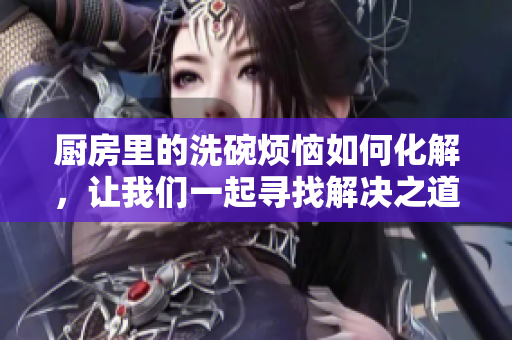 厨房里的洗碗烦恼如何化解，让我们一起寻找解决之道
