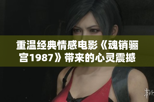 重温经典情感电影《魂销骊宫1987》带来的心灵震撼与思考