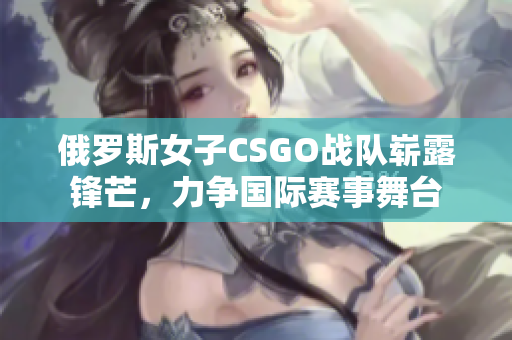 俄罗斯女子CSGO战队崭露锋芒，力争国际赛事舞台