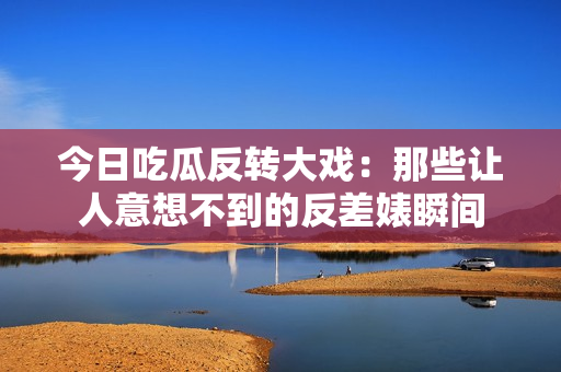 今日吃瓜反转大戏：那些让人意想不到的反差婊瞬间