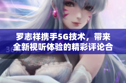 罗志祥携手5G技术，带来全新视听体验的精彩评论合集