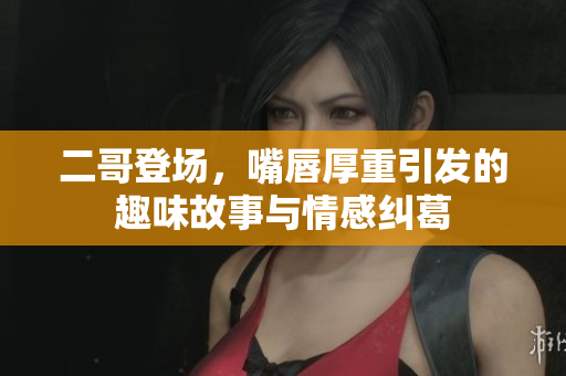 二哥登场，嘴唇厚重引发的趣味故事与情感纠葛
