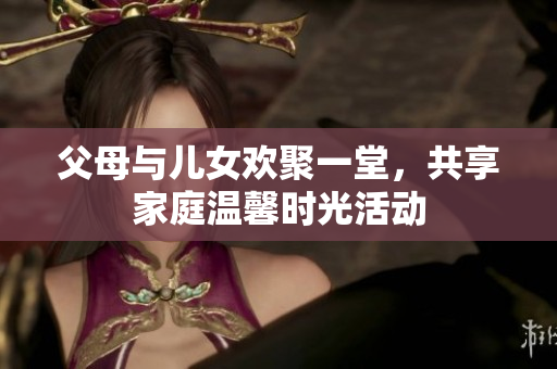 父母与儿女欢聚一堂，共享家庭温馨时光活动