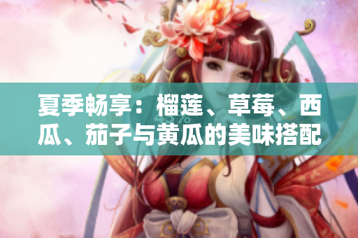 夏季畅享：榴莲、草莓、西瓜、茄子与黄瓜的美味搭配推荐