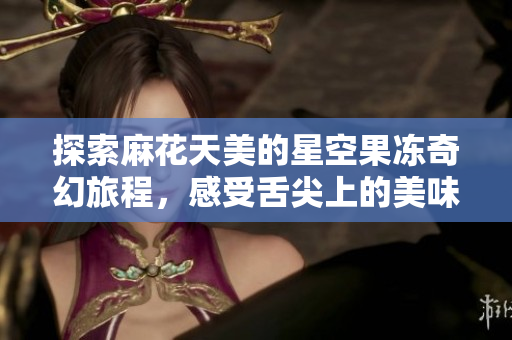 探索麻花天美的星空果冻奇幻旅程，感受舌尖上的美味享受