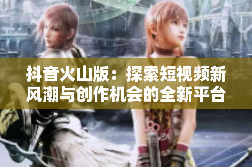 抖音火山版：探索短视频新风潮与创作机会的全新平台