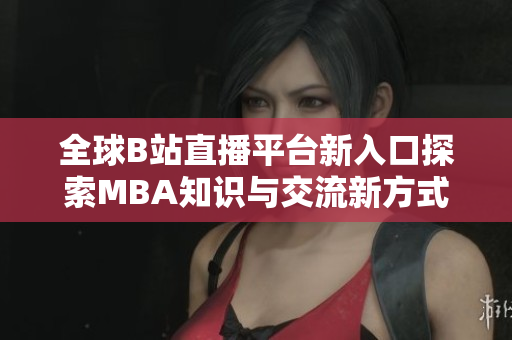全球B站直播平台新入口探索MBA知识与交流新方式