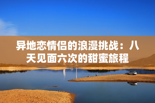 异地恋情侣的浪漫挑战：八天见面六次的甜蜜旅程