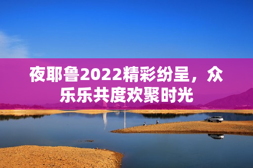 夜耶鲁2022精彩纷呈，众乐乐共度欢聚时光